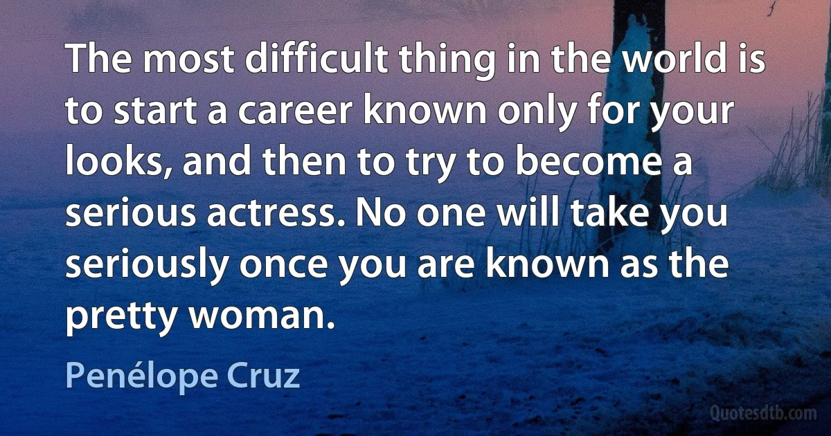 The most difficult thing in the world is to start a career known only for your looks, and then to try to become a serious actress. No one will take you seriously once you are known as the pretty woman. (Penélope Cruz)