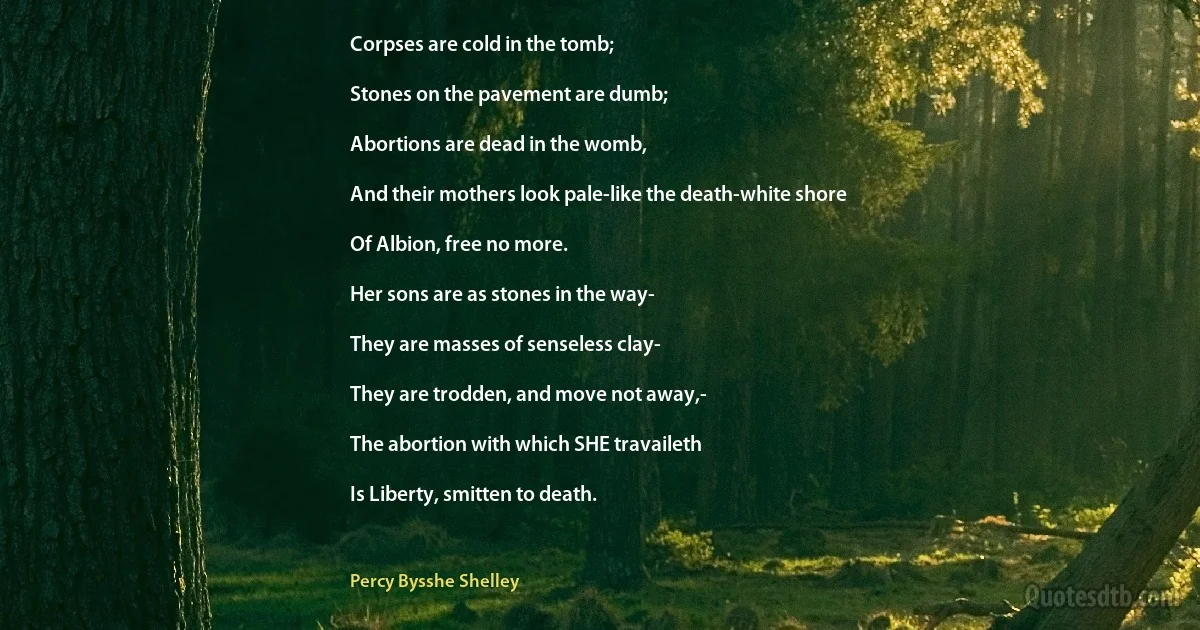 Corpses are cold in the tomb;

Stones on the pavement are dumb;

Abortions are dead in the womb,

And their mothers look pale-like the death-white shore

Of Albion, free no more.

Her sons are as stones in the way-

They are masses of senseless clay-

They are trodden, and move not away,-

The abortion with which SHE travaileth

Is Liberty, smitten to death. (Percy Bysshe Shelley)