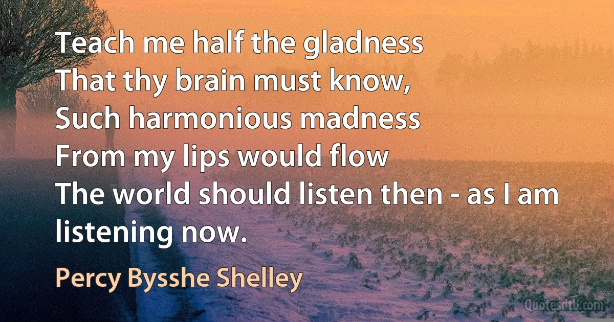 Teach me half the gladness
That thy brain must know,
Such harmonious madness
From my lips would flow
The world should listen then - as I am listening now. (Percy Bysshe Shelley)