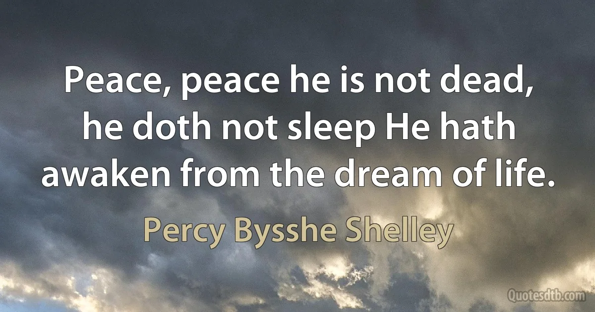 Peace, peace he is not dead, he doth not sleep He hath awaken from the dream of life. (Percy Bysshe Shelley)