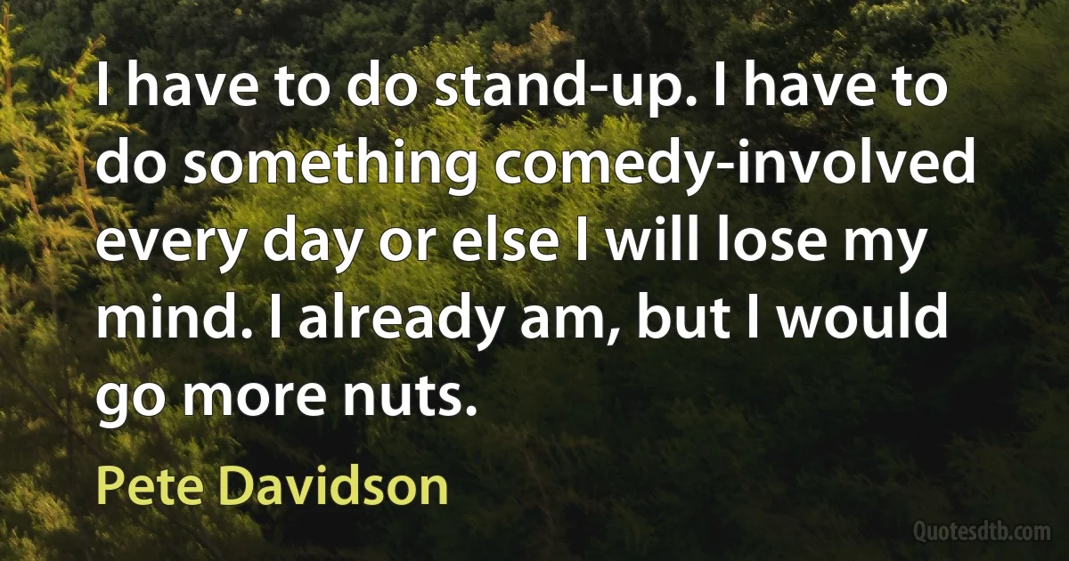 I have to do stand-up. I have to do something comedy-involved every day or else I will lose my mind. I already am, but I would go more nuts. (Pete Davidson)