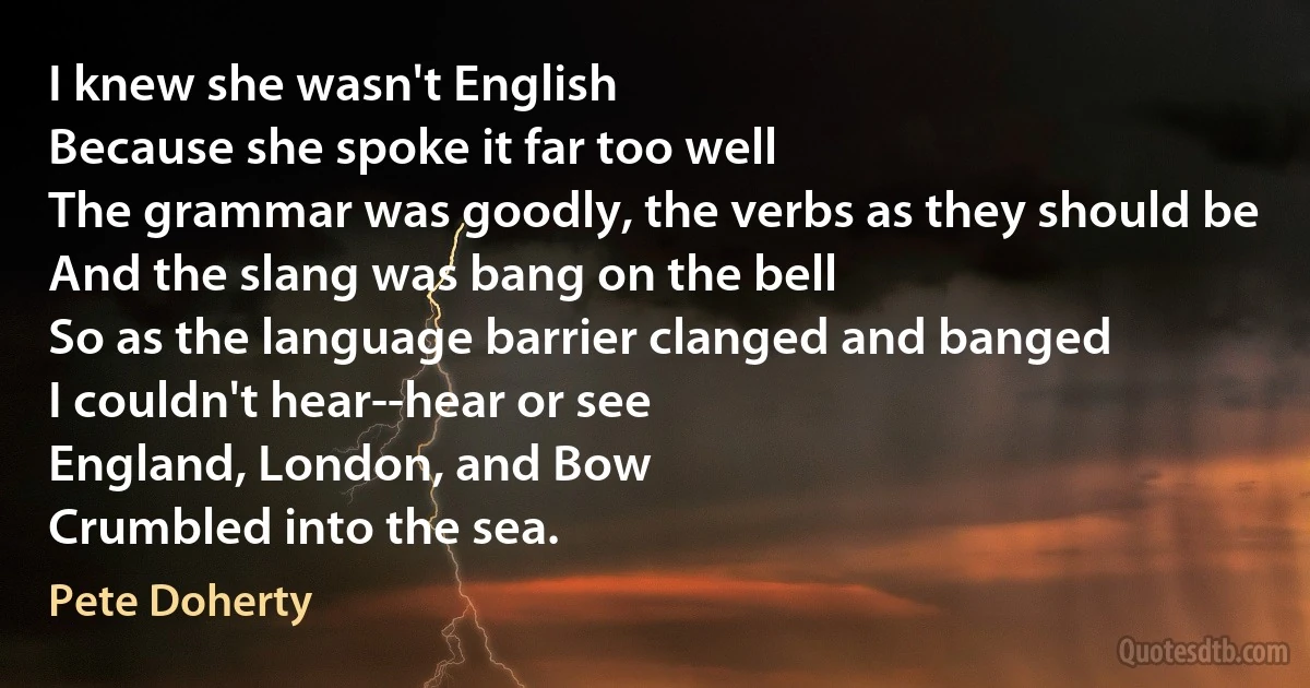 I knew she wasn't English
Because she spoke it far too well
The grammar was goodly, the verbs as they should be
And the slang was bang on the bell
So as the language barrier clanged and banged
I couldn't hear--hear or see
England, London, and Bow
Crumbled into the sea. (Pete Doherty)