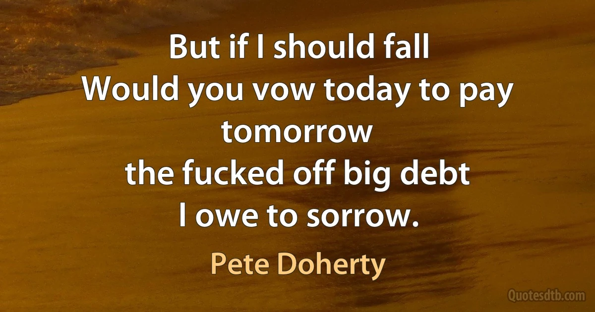 But if I should fall
Would you vow today to pay tomorrow
the fucked off big debt
I owe to sorrow. (Pete Doherty)