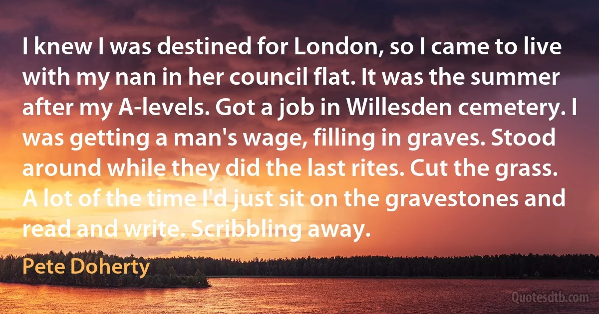 I knew I was destined for London, so I came to live with my nan in her council flat. It was the summer after my A-levels. Got a job in Willesden cemetery. I was getting a man's wage, filling in graves. Stood around while they did the last rites. Cut the grass. A lot of the time I'd just sit on the gravestones and read and write. Scribbling away. (Pete Doherty)