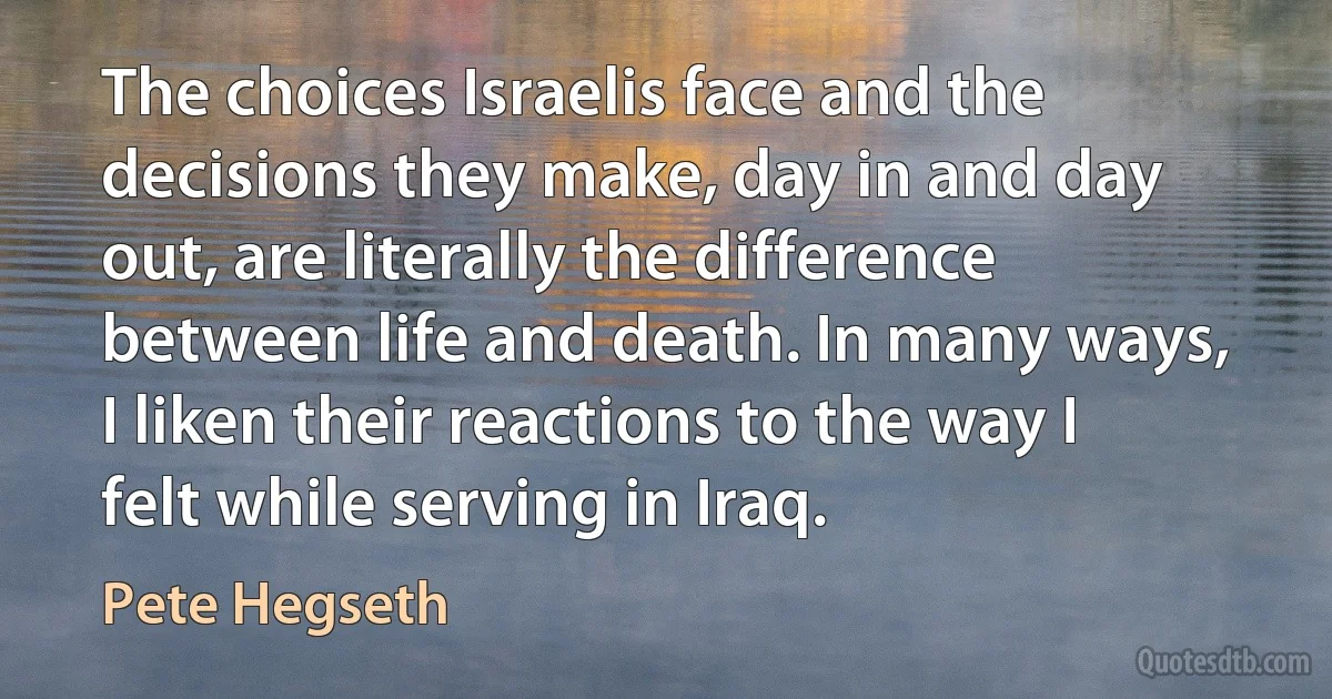 The choices Israelis face and the decisions they make, day in and day out, are literally the difference between life and death. In many ways, I liken their reactions to the way I felt while serving in Iraq. (Pete Hegseth)