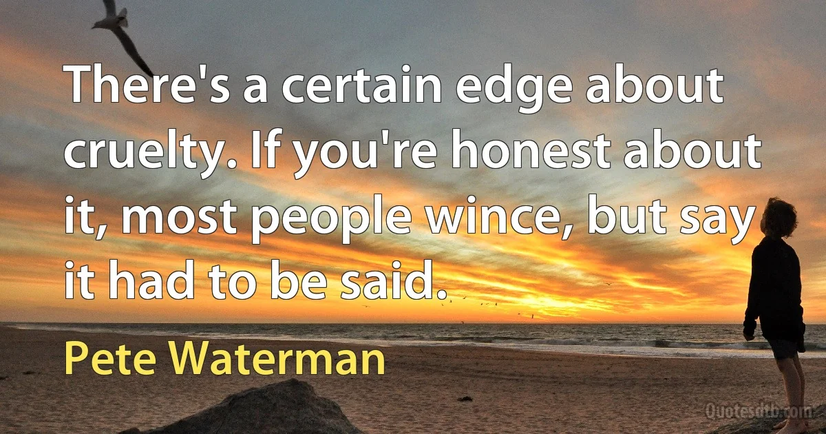 There's a certain edge about cruelty. If you're honest about it, most people wince, but say it had to be said. (Pete Waterman)