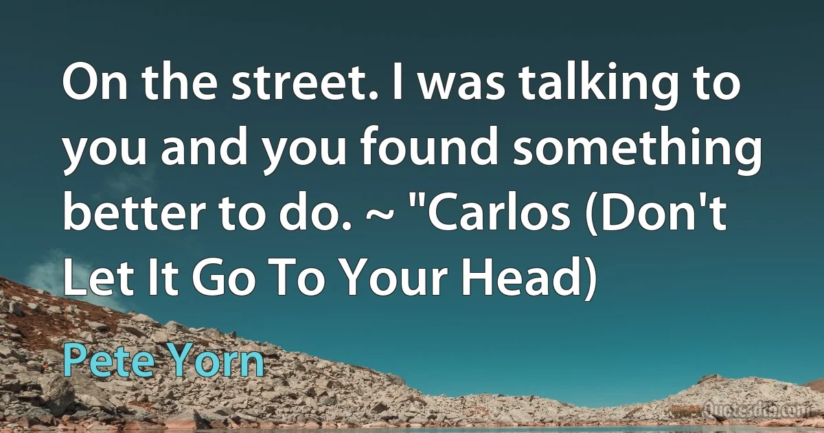 On the street. I was talking to you and you found something better to do. ~ "Carlos (Don't Let It Go To Your Head) (Pete Yorn)