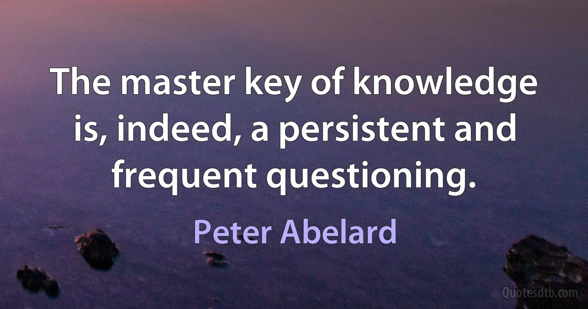 The master key of knowledge is, indeed, a persistent and frequent questioning. (Peter Abelard)