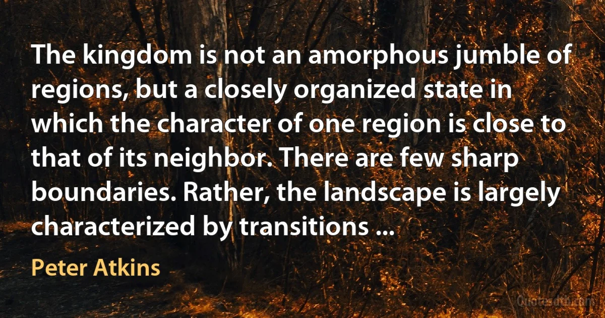 The kingdom is not an amorphous jumble of regions, but a closely organized state in which the character of one region is close to that of its neighbor. There are few sharp boundaries. Rather, the landscape is largely characterized by transitions ... (Peter Atkins)