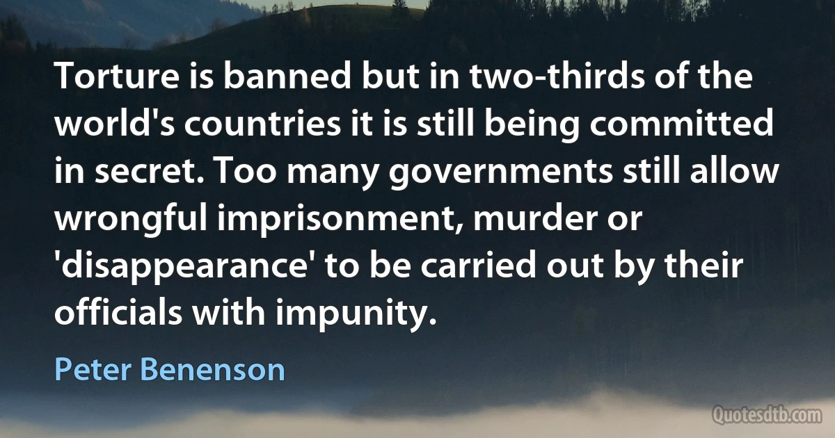 Torture is banned but in two-thirds of the world's countries it is still being committed in secret. Too many governments still allow wrongful imprisonment, murder or 'disappearance' to be carried out by their officials with impunity. (Peter Benenson)