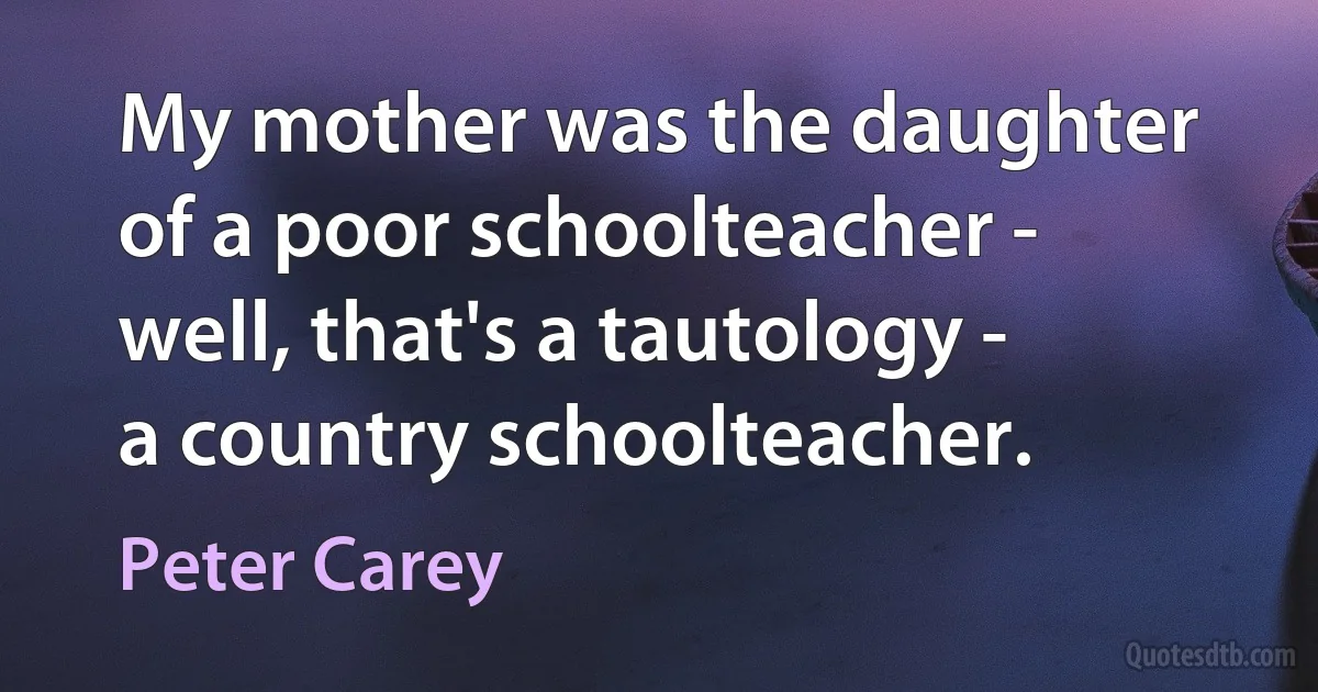 My mother was the daughter of a poor schoolteacher - well, that's a tautology - a country schoolteacher. (Peter Carey)