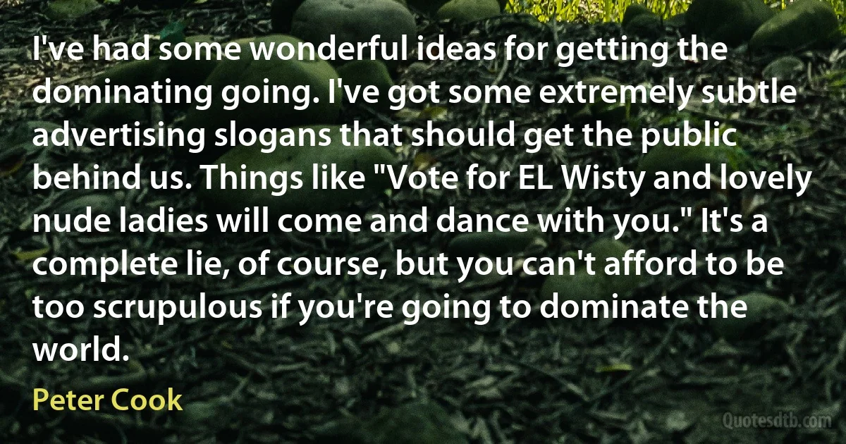 I've had some wonderful ideas for getting the dominating going. I've got some extremely subtle advertising slogans that should get the public behind us. Things like "Vote for EL Wisty and lovely nude ladies will come and dance with you." It's a complete lie, of course, but you can't afford to be too scrupulous if you're going to dominate the world. (Peter Cook)