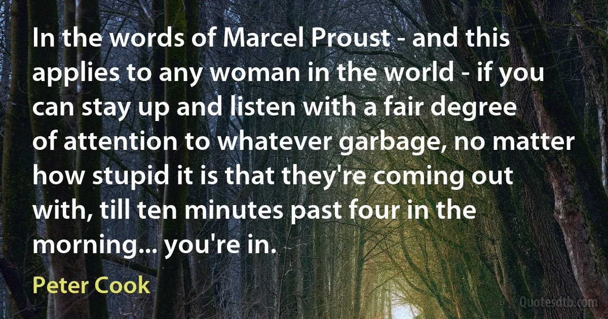 In the words of Marcel Proust - and this applies to any woman in the world - if you can stay up and listen with a fair degree of attention to whatever garbage, no matter how stupid it is that they're coming out with, till ten minutes past four in the morning... you're in. (Peter Cook)