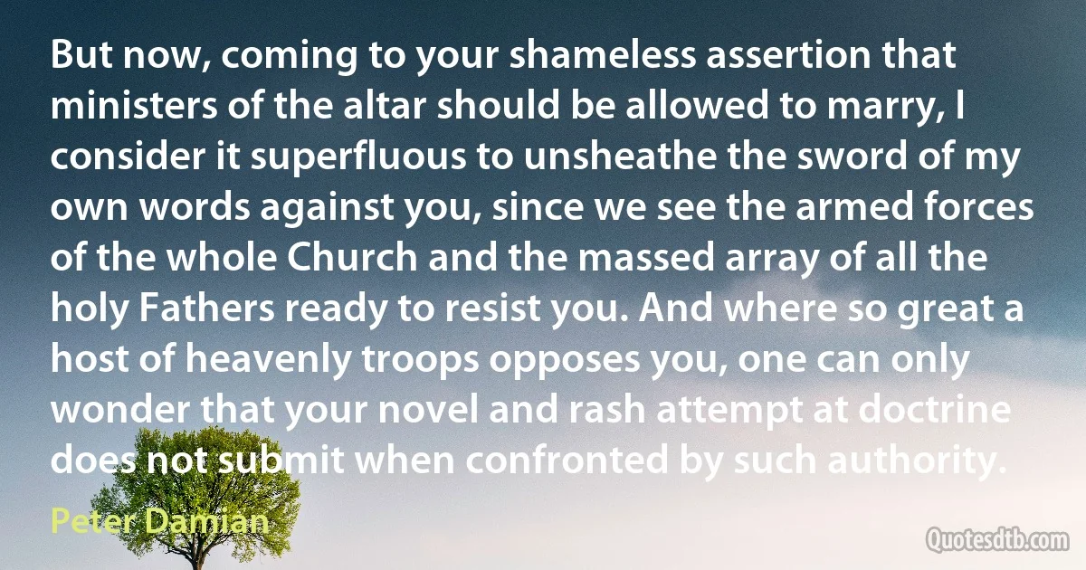 But now, coming to your shameless assertion that ministers of the altar should be allowed to marry, I consider it superfluous to unsheathe the sword of my own words against you, since we see the armed forces of the whole Church and the massed array of all the holy Fathers ready to resist you. And where so great a host of heavenly troops opposes you, one can only wonder that your novel and rash attempt at doctrine does not submit when confronted by such authority. (Peter Damian)