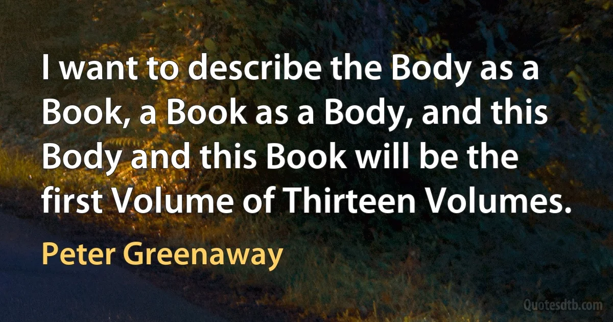 I want to describe the Body as a Book, a Book as a Body, and this Body and this Book will be the first Volume of Thirteen Volumes. (Peter Greenaway)