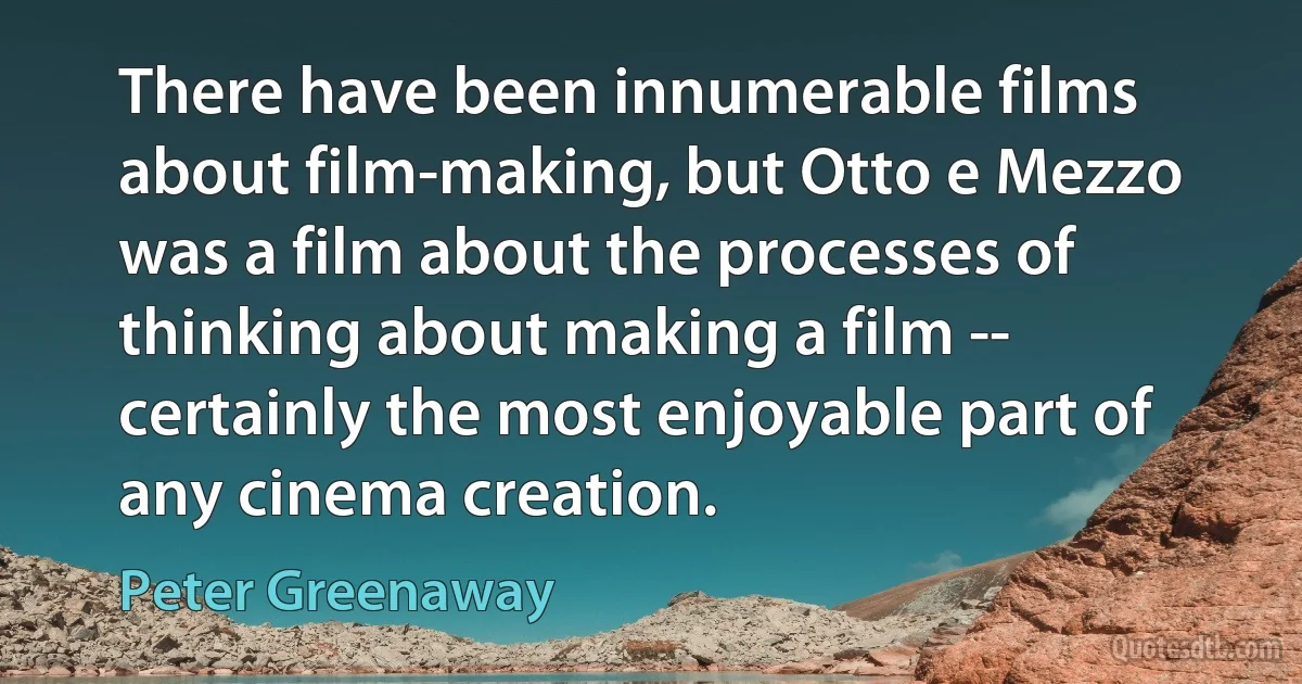 There have been innumerable films about film-making, but Otto e Mezzo was a film about the processes of thinking about making a film -- certainly the most enjoyable part of any cinema creation. (Peter Greenaway)