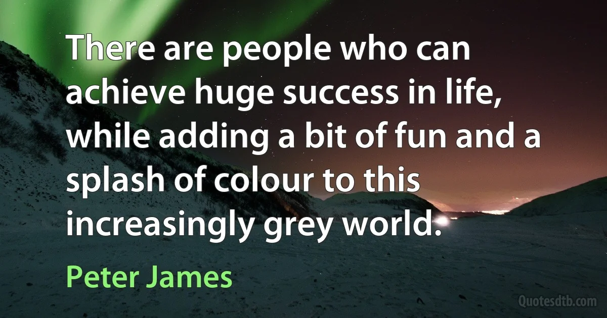 There are people who can achieve huge success in life, while adding a bit of fun and a splash of colour to this increasingly grey world. (Peter James)