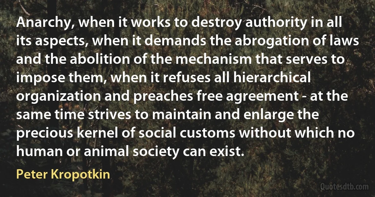 Anarchy, when it works to destroy authority in all its aspects, when it demands the abrogation of laws and the abolition of the mechanism that serves to impose them, when it refuses all hierarchical organization and preaches free agreement - at the same time strives to maintain and enlarge the precious kernel of social customs without which no human or animal society can exist. (Peter Kropotkin)