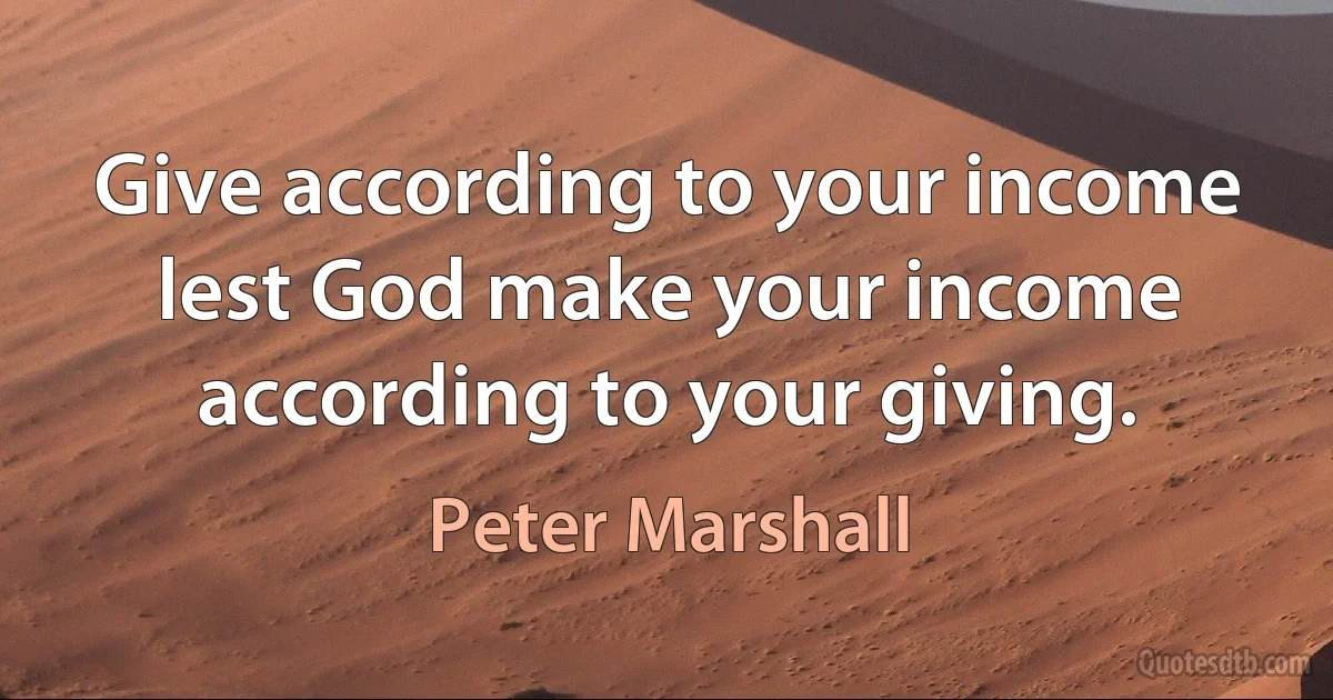 Give according to your income lest God make your income according to your giving. (Peter Marshall)