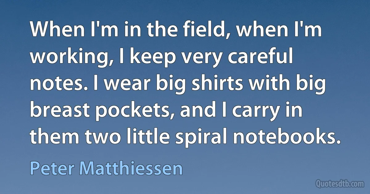 When I'm in the field, when I'm working, I keep very careful notes. I wear big shirts with big breast pockets, and I carry in them two little spiral notebooks. (Peter Matthiessen)