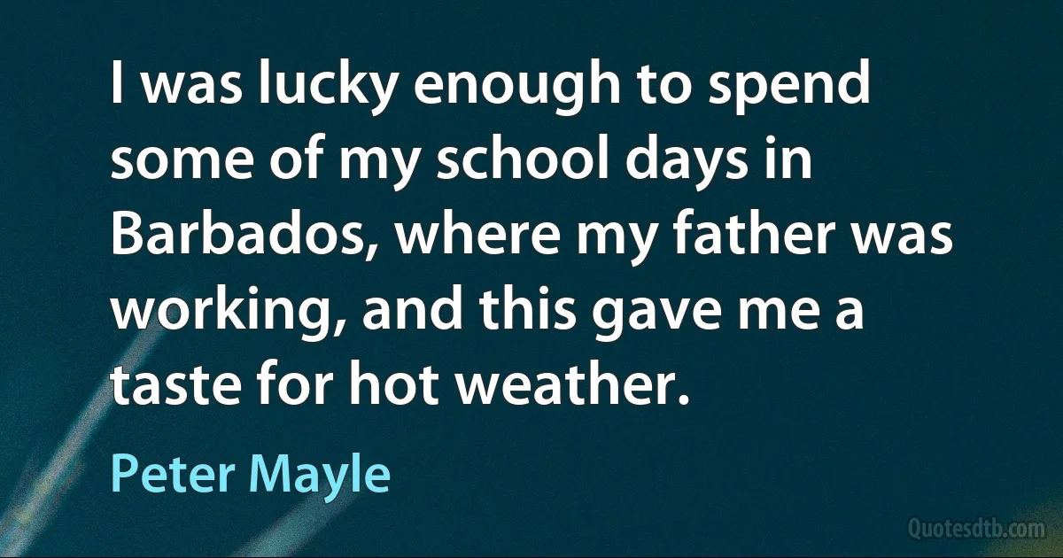 I was lucky enough to spend some of my school days in Barbados, where my father was working, and this gave me a taste for hot weather. (Peter Mayle)