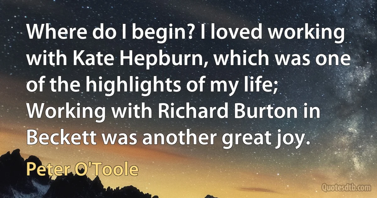 Where do I begin? I loved working with Kate Hepburn, which was one of the highlights of my life; Working with Richard Burton in Beckett was another great joy. (Peter O'Toole)