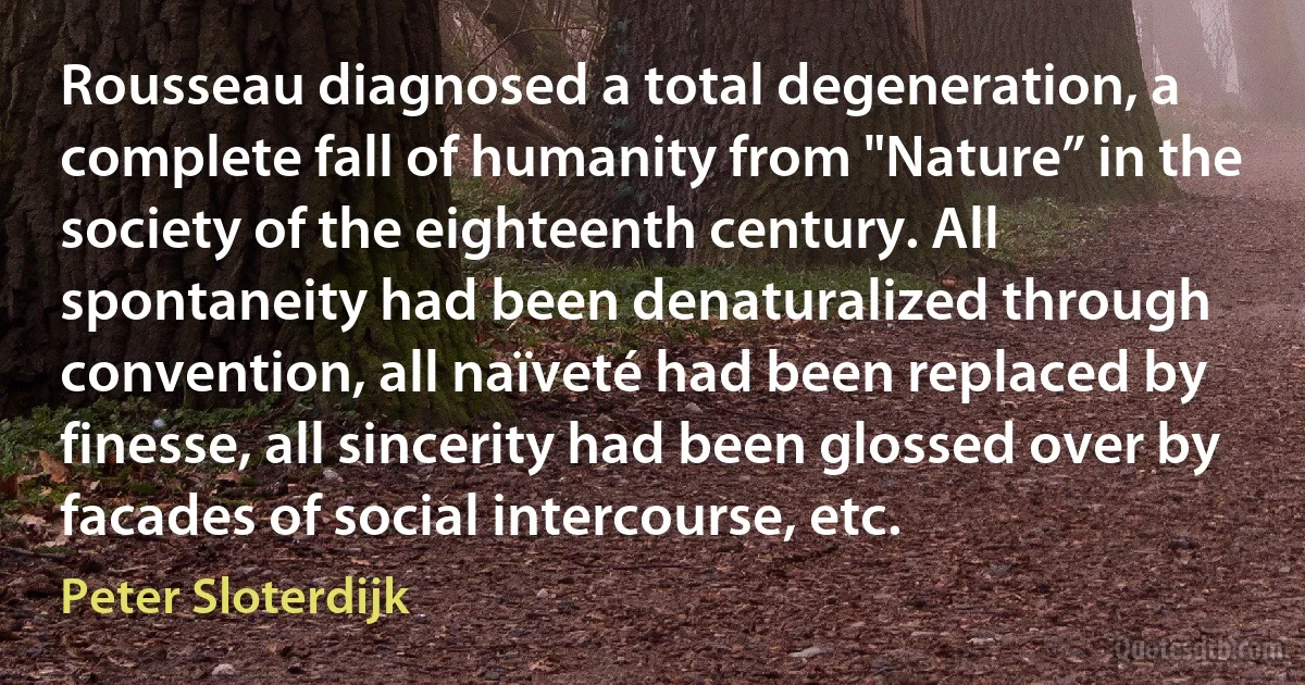 Rousseau diagnosed a total degeneration, a complete fall of humanity from "Nature” in the society of the eighteenth century. All spontaneity had been denaturalized through convention, all naïveté had been replaced by finesse, all sincerity had been glossed over by facades of social intercourse, etc. (Peter Sloterdijk)