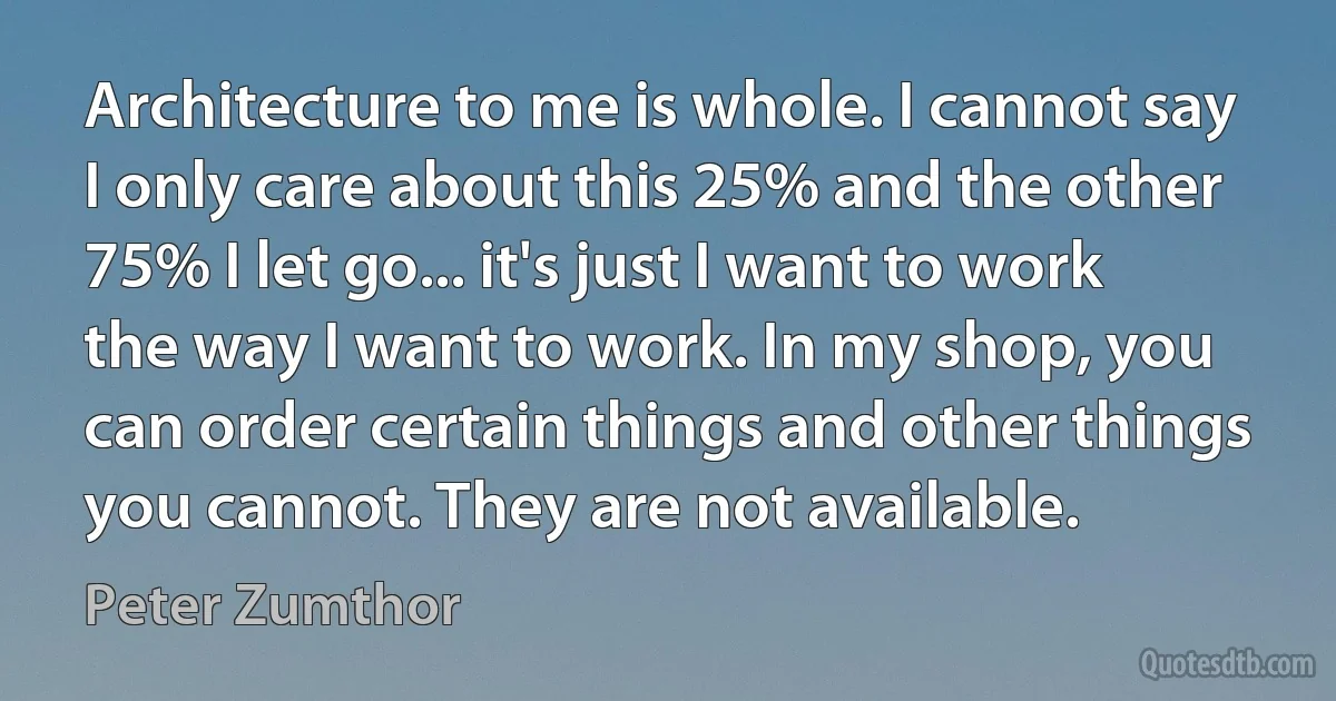 Architecture to me is whole. I cannot say I only care about this 25% and the other 75% I let go... it's just I want to work the way I want to work. In my shop, you can order certain things and other things you cannot. They are not available. (Peter Zumthor)