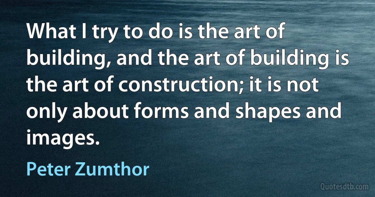 What I try to do is the art of building, and the art of building is the art of construction; it is not only about forms and shapes and images. (Peter Zumthor)