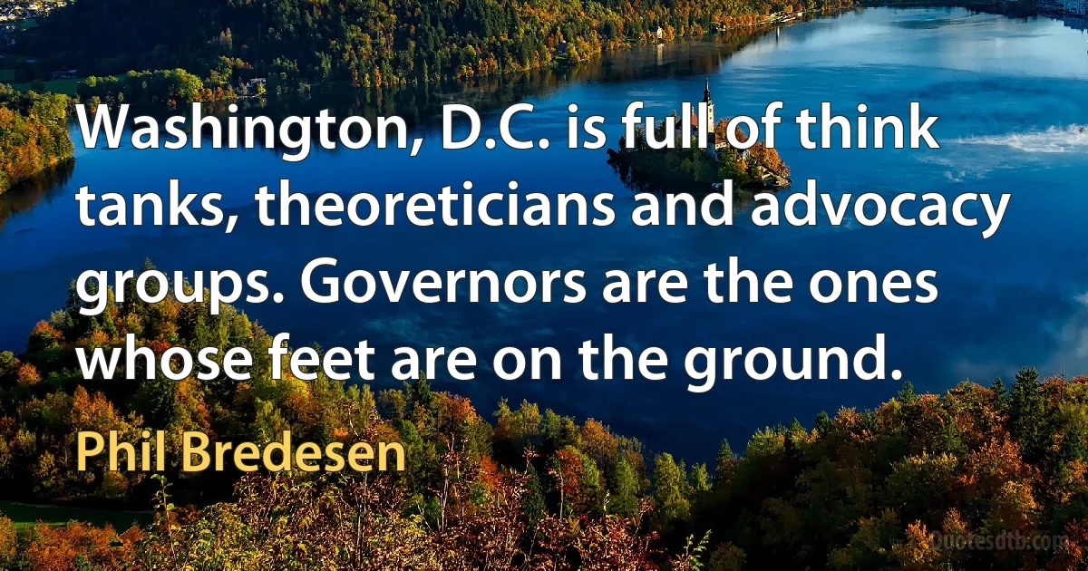 Washington, D.C. is full of think tanks, theoreticians and advocacy groups. Governors are the ones whose feet are on the ground. (Phil Bredesen)