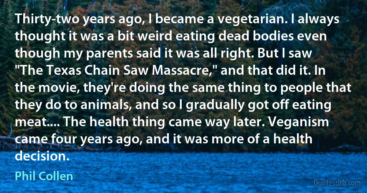 Thirty-two years ago, I became a vegetarian. I always thought it was a bit weird eating dead bodies even though my parents said it was all right. But I saw "The Texas Chain Saw Massacre," and that did it. In the movie, they're doing the same thing to people that they do to animals, and so I gradually got off eating meat.... The health thing came way later. Veganism came four years ago, and it was more of a health decision. (Phil Collen)