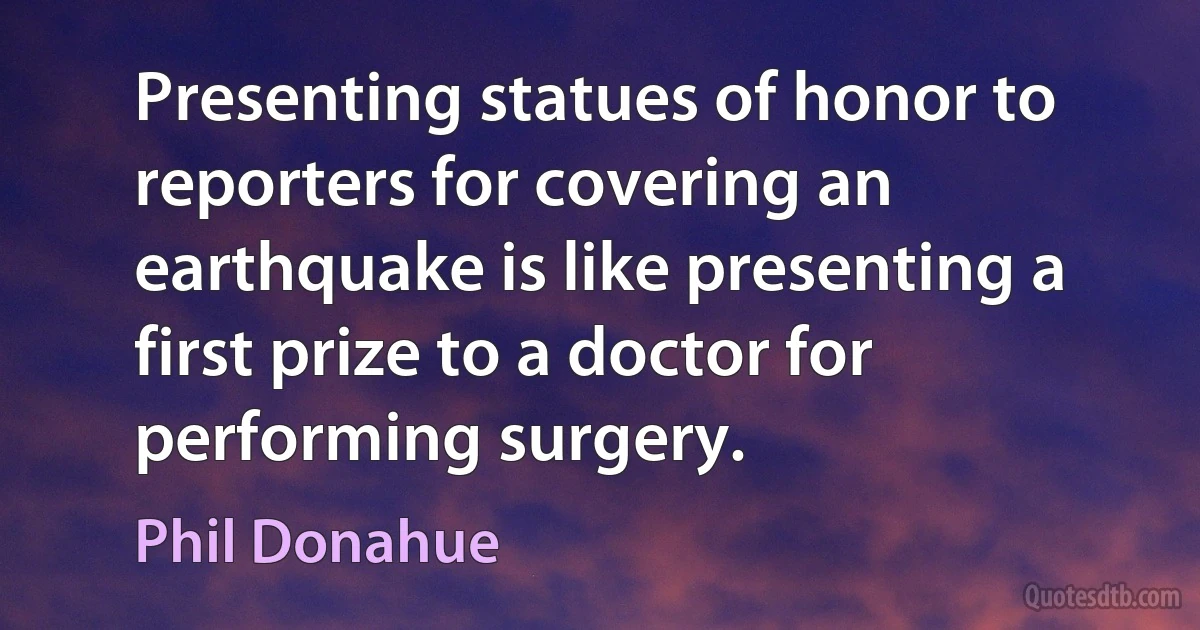 Presenting statues of honor to reporters for covering an earthquake is like presenting a first prize to a doctor for performing surgery. (Phil Donahue)