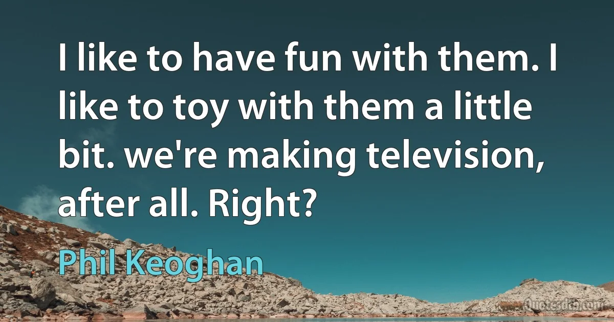 I like to have fun with them. I like to toy with them a little bit. we're making television, after all. Right? (Phil Keoghan)