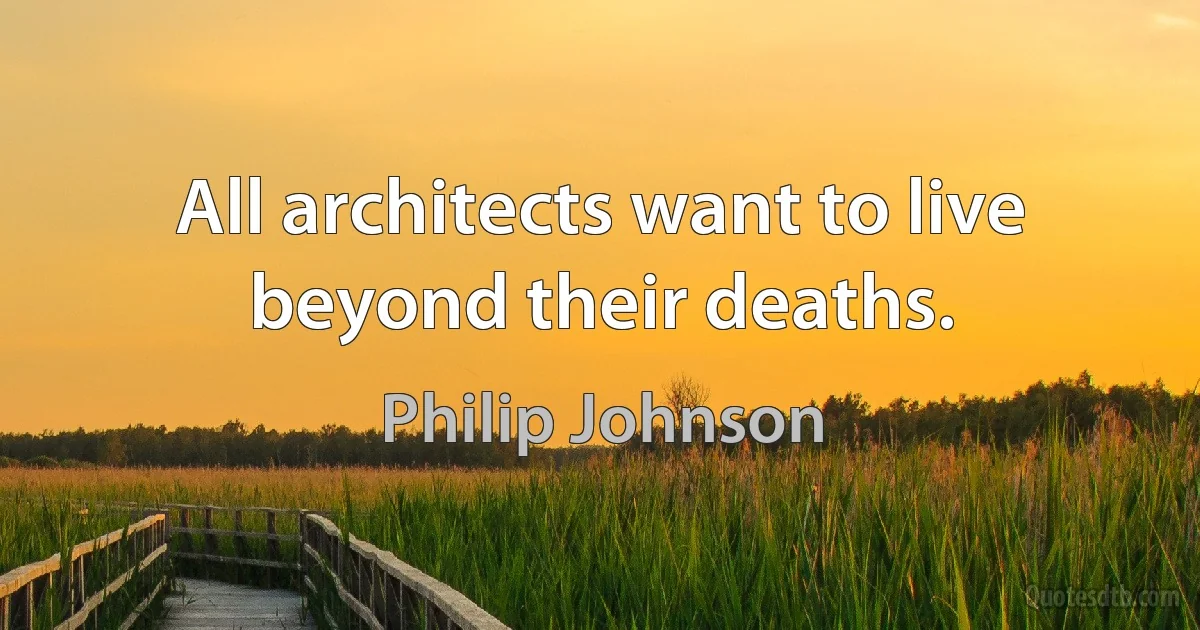 All architects want to live beyond their deaths. (Philip Johnson)