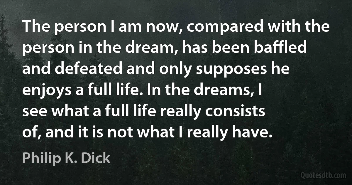 The person I am now, compared with the person in the dream, has been baffled and defeated and only supposes he enjoys a full life. In the dreams, I see what a full life really consists of, and it is not what I really have. (Philip K. Dick)