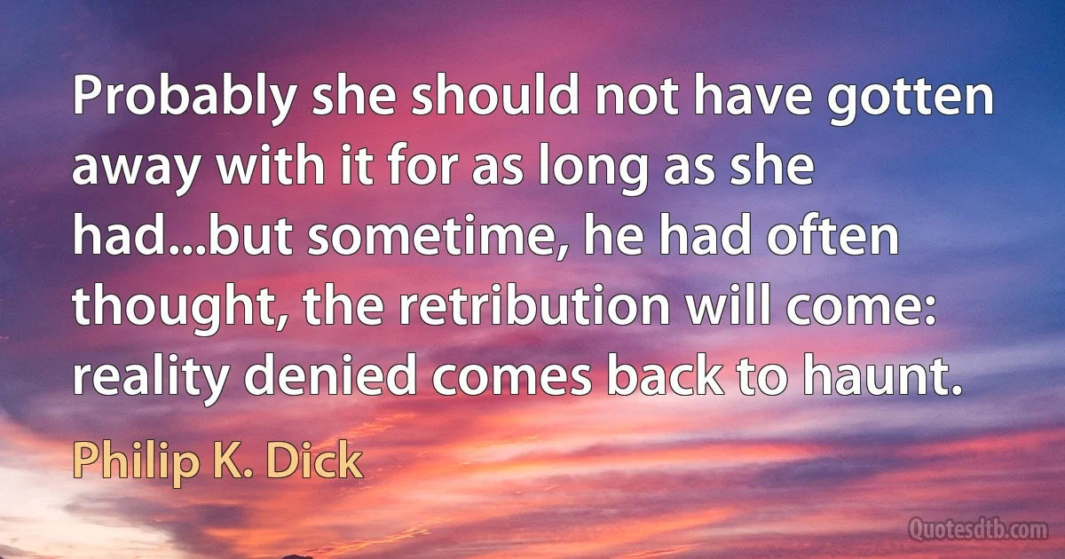 Probably she should not have gotten away with it for as long as she had...but sometime, he had often thought, the retribution will come: reality denied comes back to haunt. (Philip K. Dick)