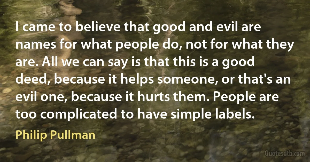 I came to believe that good and evil are names for what people do, not for what they are. All we can say is that this is a good deed, because it helps someone, or that's an evil one, because it hurts them. People are too complicated to have simple labels. (Philip Pullman)