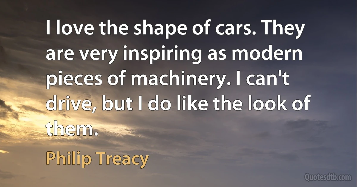 I love the shape of cars. They are very inspiring as modern pieces of machinery. I can't drive, but I do like the look of them. (Philip Treacy)