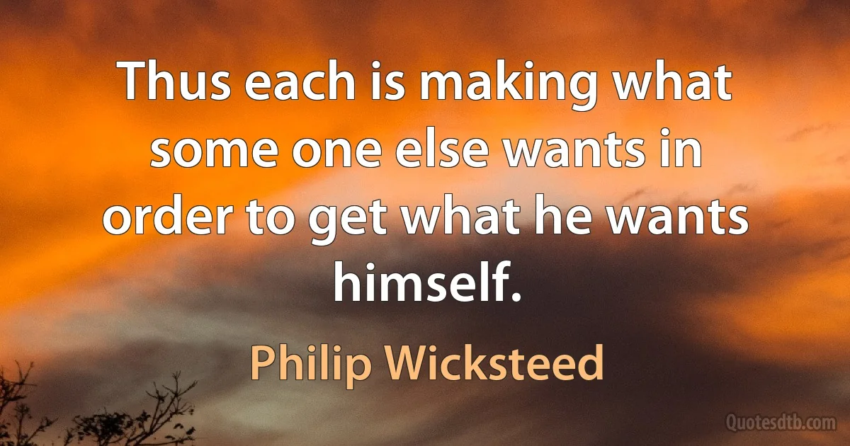 Thus each is making what some one else wants in order to get what he wants himself. (Philip Wicksteed)