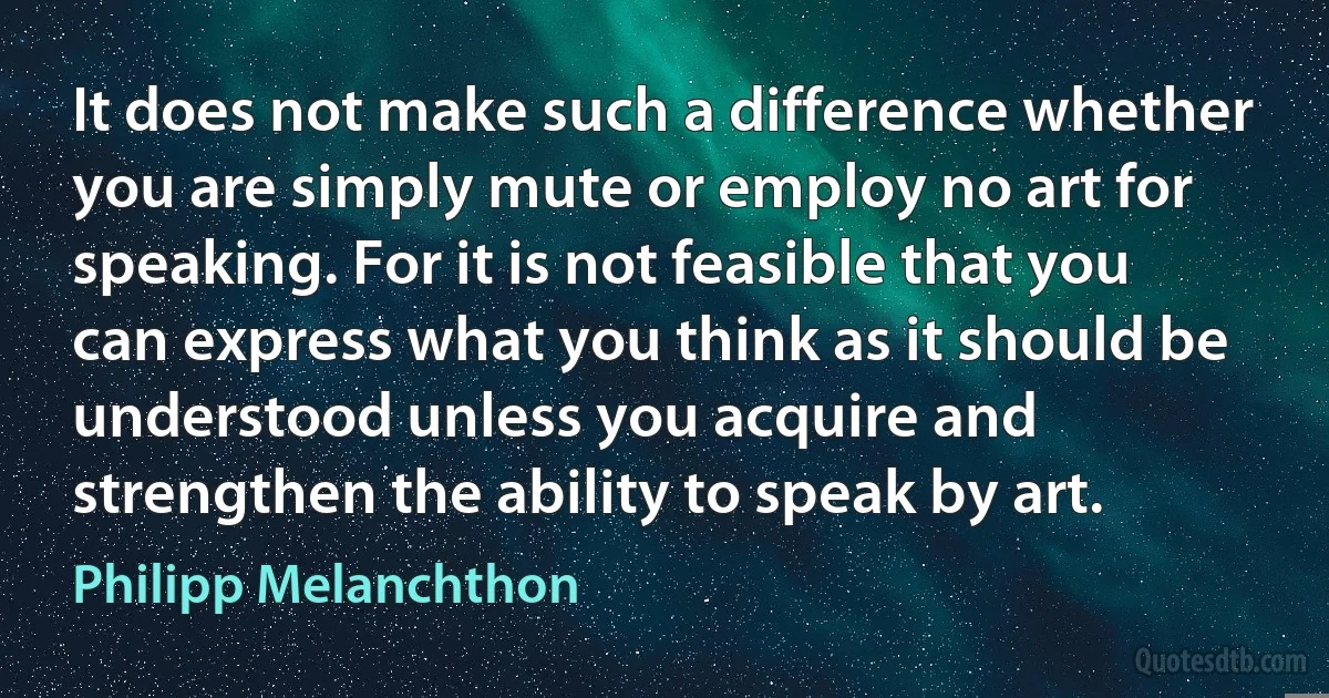 It does not make such a difference whether you are simply mute or employ no art for speaking. For it is not feasible that you can express what you think as it should be understood unless you acquire and strengthen the ability to speak by art. (Philipp Melanchthon)