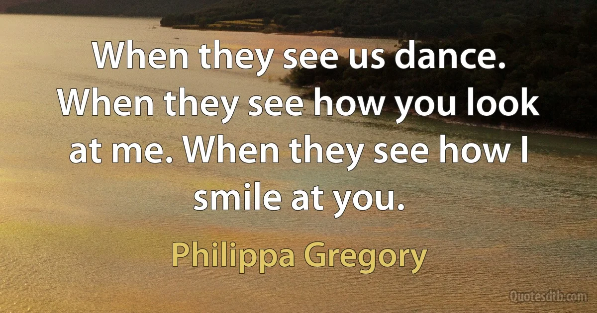 When they see us dance. When they see how you look at me. When they see how I smile at you. (Philippa Gregory)