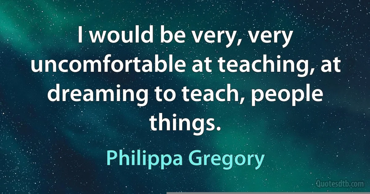 I would be very, very uncomfortable at teaching, at dreaming to teach, people things. (Philippa Gregory)