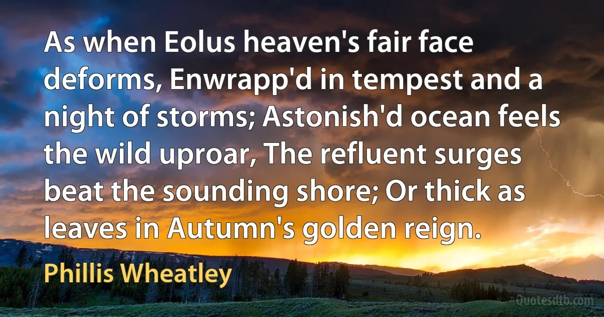 As when Eolus heaven's fair face deforms, Enwrapp'd in tempest and a night of storms; Astonish'd ocean feels the wild uproar, The refluent surges beat the sounding shore; Or thick as leaves in Autumn's golden reign. (Phillis Wheatley)