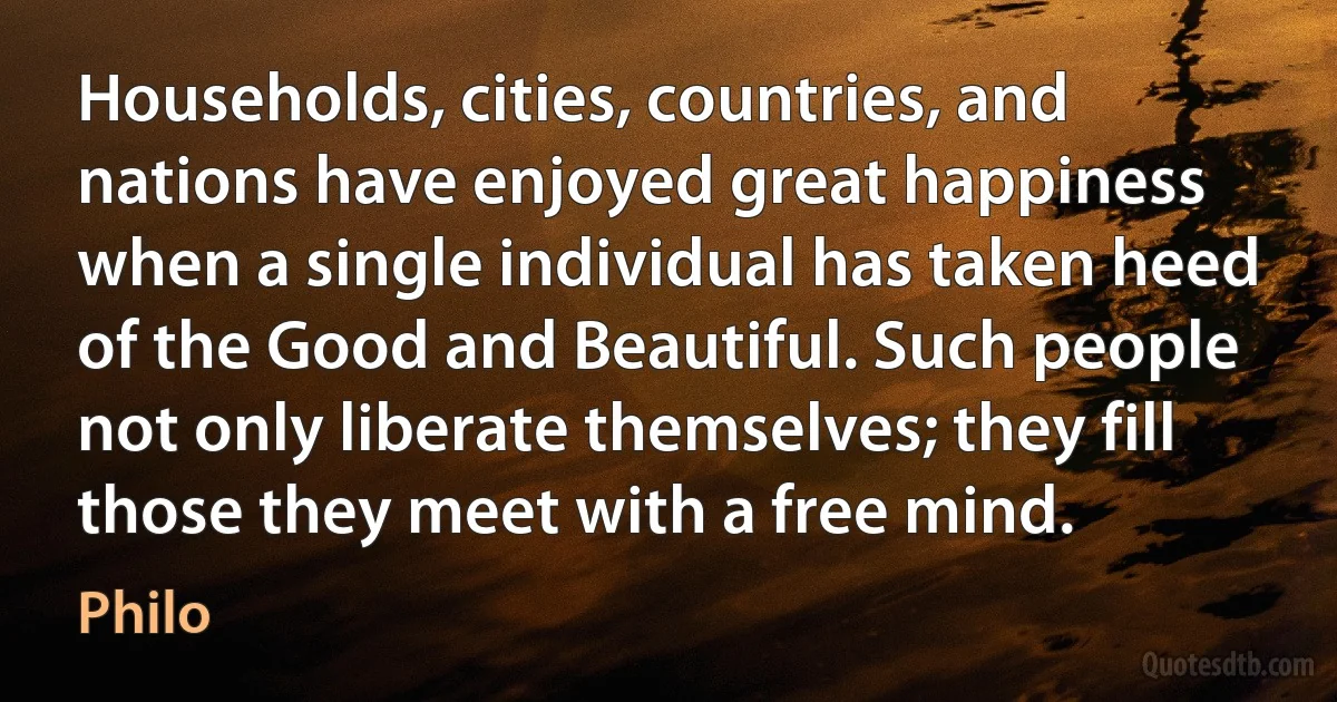 Households, cities, countries, and nations have enjoyed great happiness when a single individual has taken heed of the Good and Beautiful. Such people not only liberate themselves; they fill those they meet with a free mind. (Philo)