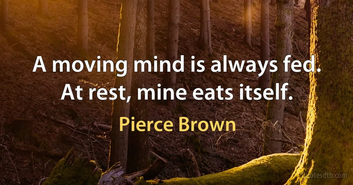 A moving mind is always fed. At rest, mine eats itself. (Pierce Brown)