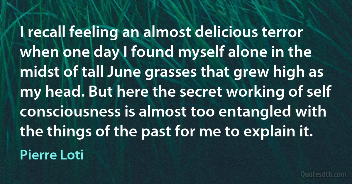 I recall feeling an almost delicious terror when one day I found myself alone in the midst of tall June grasses that grew high as my head. But here the secret working of self consciousness is almost too entangled with the things of the past for me to explain it. (Pierre Loti)