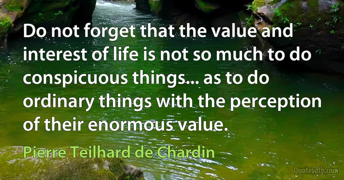 Do not forget that the value and interest of life is not so much to do conspicuous things... as to do ordinary things with the perception of their enormous value. (Pierre Teilhard de Chardin)