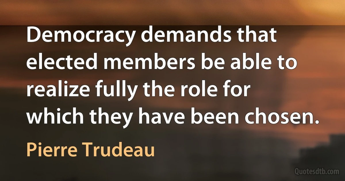 Democracy demands that elected members be able to realize fully the role for which they have been chosen. (Pierre Trudeau)