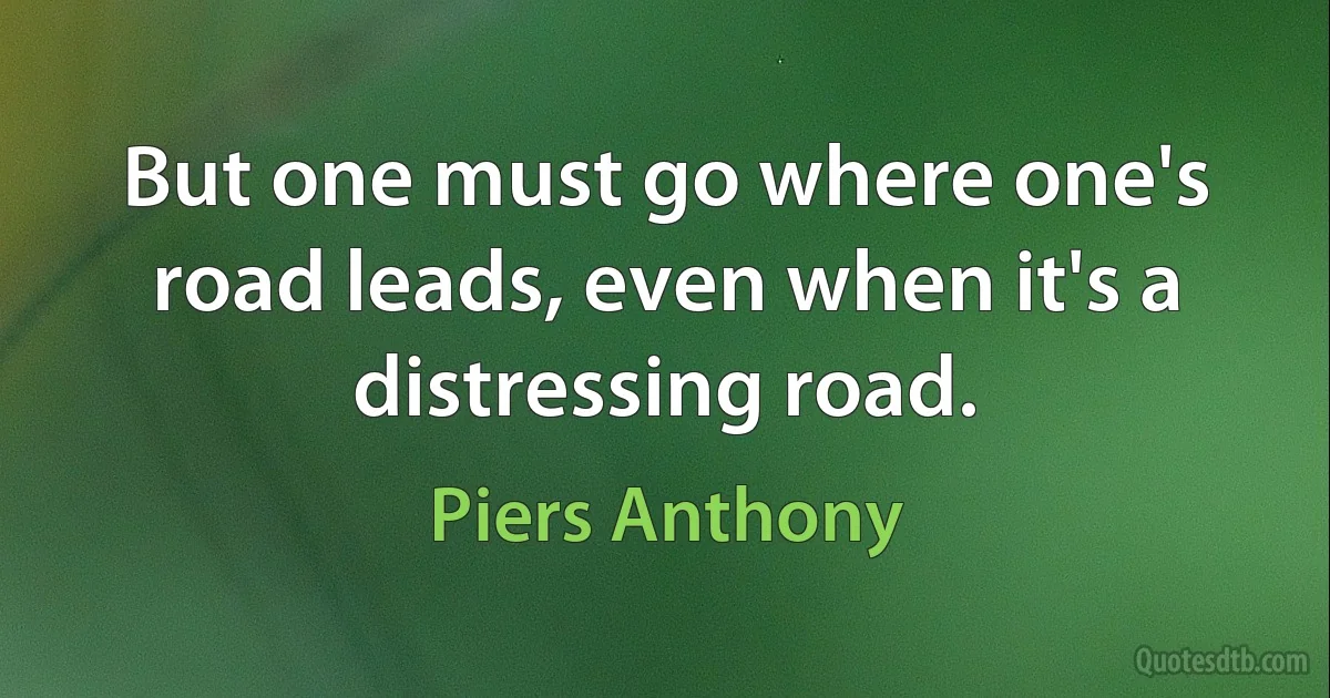 But one must go where one's road leads, even when it's a distressing road. (Piers Anthony)