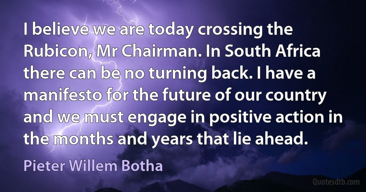 I believe we are today crossing the Rubicon, Mr Chairman. In South Africa there can be no turning back. I have a manifesto for the future of our country and we must engage in positive action in the months and years that lie ahead. (Pieter Willem Botha)